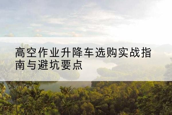 武鸣升降车怎么选-高空作业升降车选购实战指南与避坑要点
