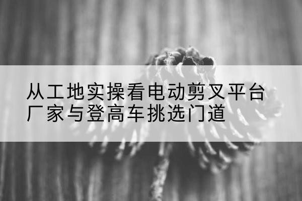 武鸣电动剪叉升降平台厂家-从工地实操看电动剪叉平台厂家与登高车挑选门道