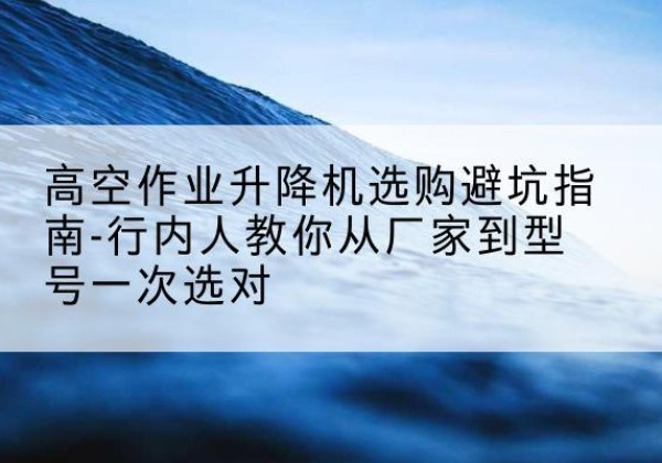 武鸣升降平台厂家-高空作业升降机选购避坑指南-行内人教你从厂家到型号一次选对