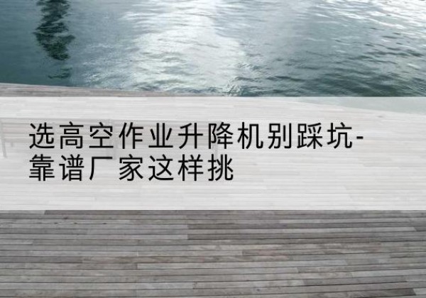 武鸣剪叉式升降机厂家-选高空作业升降机别踩坑-靠谱厂家这样挑