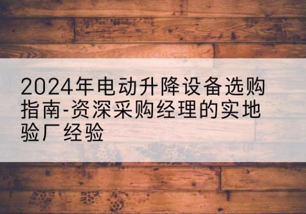 武鸣电动剪叉升降平台厂家-2024年电动升降设备选购指南-资深采购经理的实地验厂经验