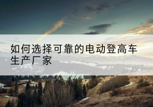 武鸣电动登高车厂家-如何选择可靠的电动登高车生产厂家