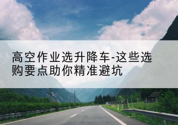 武鸣升降车厂家-高空作业选升降车-这些选购要点助你*避坑