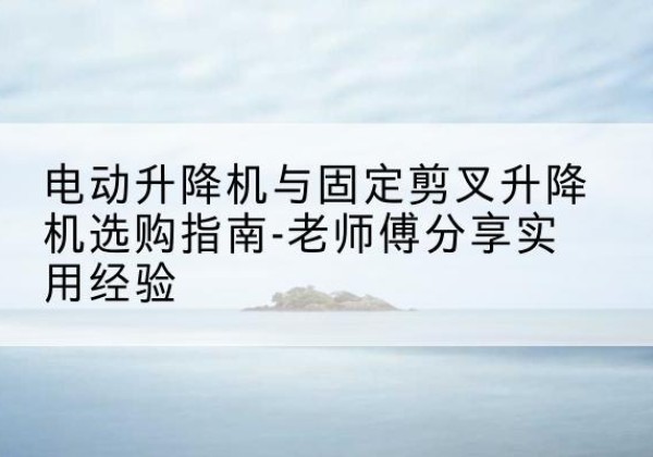 武鸣电动升降机怎么选-电动升降机与固定剪叉升降机选购指南-老师傅分享实用经验