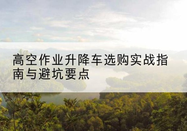 武鸣升降车怎么选-高空作业升降车选购实战指南与避坑要点
