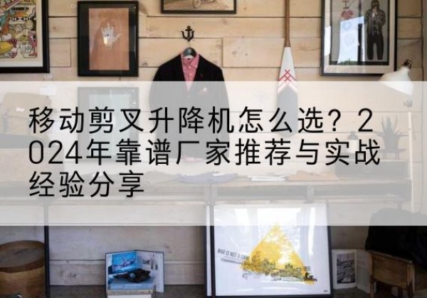 武鸣升降平台厂家推荐-移动剪叉升降机怎么选？2024年靠谱厂家推荐与实战经验分享